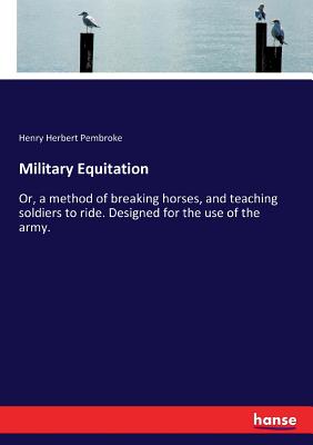 Military Equitation: Or, a method of breaking horses, and teaching soldiers to ride. Designed for the use of the army. - Pembroke, Henry Herbert
