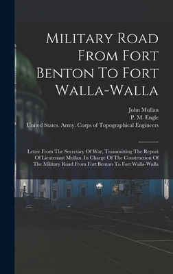 Military Road From Fort Benton To Fort Walla-walla: Letter From The Secretary Of War, Transmitting The Report Of Lieutenant Mullan, In Charge Of The Construction Of The Military Road From Fort Benton To Fort Walla-walla - Mullan, John, and P M Engle (Creator), and W W Johnson (Creator)