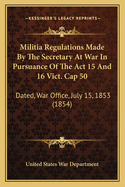 Militia Regulations Made by the Secretary at War in Pursuance of the ACT 15 and 16 Vict. Cap 50: Dated, War Office, July 15, 1853 (1854)