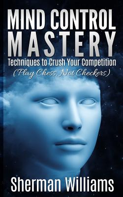 Mind Control Mastery: Techniques to Crush Your Competition (Play Chess, Not Checkers) - Williams, Sherman