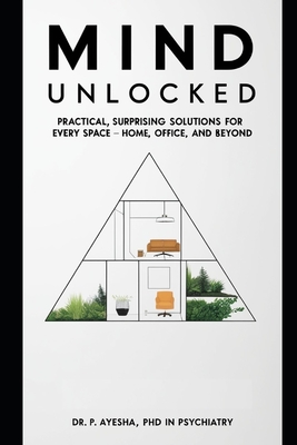 Mind Unlocked: Practical, Surprising Solutions for Every Space - Home, Office, and Beyond - Ayesha, P, PhD