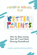 Mindful Habits for Better Parents: How to Stop Losing Your Sh*t and Start Owning Parenthood