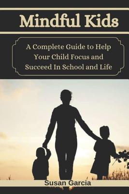 Mindful Kids: A Complete Guide to Help Your Child Focus and Succeed In School and Life - Garcia, Susan