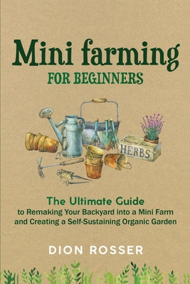 Mini Farming for Beginners: The Ultimate Guide to Remaking Your Backyard into a Mini Farm and Creating a Self-Sustaining Organic Garden - Rosser, Dion