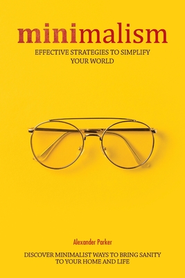 Minimalism: Effective Strategies To Simplify Your World. Discover Minimalist Ways To Bring Sanity To Your Home And Life. - Parker, Alexander