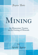 Mining: An Elementary Treatise on the Getting of Minerals (Classic Reprint)