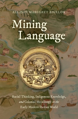 Mining Language: Racial Thinking, Indigenous Knowledge, and Colonial Metallurgy in the Early Modern Iberian World - Bigelow, Allison Margaret