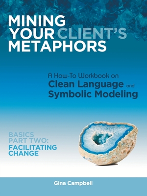 Mining Your Client's Metaphors: A How-To Workbook on Clean Language and Symbolic Modeling, Basics Part Ii: Facilitating Change - Campbell, Gina, OBE