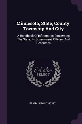 Minnesota, State, County, Township And City: A Handbook Of Information Concerning The State, Its Government, Officers And Resources - McVey, Frank Lerond