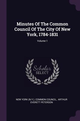 Minutes Of The Common Council Of The City Of New York, 1784-1831; Volume 1 - New York (N Y ) Common Council (Creator), and Arthur Everett Peterson (Creator)