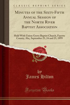 Minutes of the Sixty-Fifth Annual Session of the North River Baptist Association: Held with Union Grove Baptist Church, Fayette County, Ala;, September 23, 24 and 25, 1899 (Classic Reprint) - Hilton, James