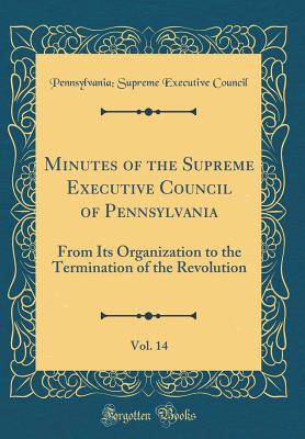 Minutes of the Supreme Executive Council of Pennsylvania, Vol. 14: From Its Organization to the Termination of the Revolution (Classic Reprint) - Supreme Executive Council of Pennsylvania