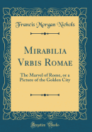 Mirabilia Vrbis Romae: The Marvel of Rome, or a Picture of the Golden City (Classic Reprint)