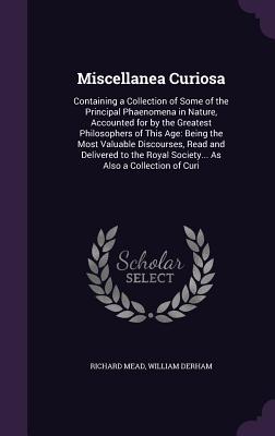 Miscellanea Curiosa: Containing a Collection of Some of the Principal Phaenomena in Nature, Accounted for by the Greatest Philosophers of This Age: Being the Most Valuable Discourses, Read and Delivered to the Royal Society... As Also a Collection of Curi - Mead, Richard, and Derham, William