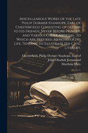 Miscellaneous Works of the Late Philip Dormer Stanhope, Earl of Chesterfield: Consisting of Letters to his Friends, Never Before Printed, and Various Other Articles: to Which are Prefixed, Memoirs of his Life, Tending to Illustrate the Civil, Literary: 2