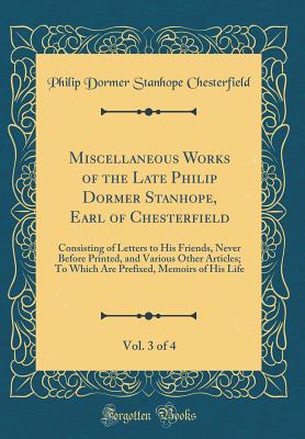 Miscellaneous Works of the Late Philip Dormer Stanhope, Earl of Chesterfield, Vol. 3 of 4: Consisting of Letters to His Friends, Never Before Printed, and Various Other Articles; To Which Are Prefixed, Memoirs of His Life (Classic Reprint) - Chesterfield, Philip Dormer Stanhope