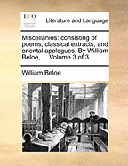 Miscellanies: Consisting of Poems, Classical Extracts, and Oriental Apologues. by William Beloe, ... Volume 3 of 3