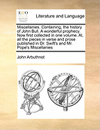 Miscellanies. Containing, the History of John Bull. a Wonderful Prophecy. Now First Collected in One Volume. Al, All the Pieces in Verse and Prose Published in Dr. Swift's and Mr. Pope's Miscellanies