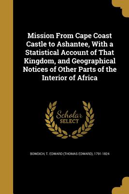 Mission From Cape Coast Castle to Ashantee, With a Statistical Account of That Kingdom, and Geographical Notices of Other Parts of the Interior of Africa - Bowdich, T Edward (Thomas Edward) 1791 (Creator)