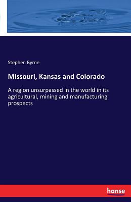 Missouri, Kansas and Colorado: A region unsurpassed in the world in its agricultural, mining and manufacturing prospects - Byrne, Stephen