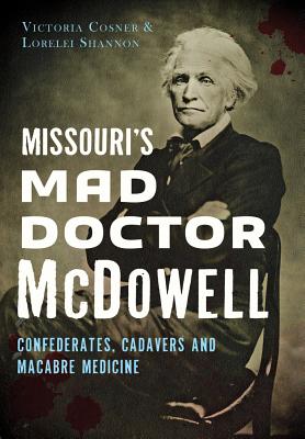 Missouri's Mad Doctor McDowell: Confederates, Cadavers and Macabre Medicine - Cosner, Victoria, and Shannon, Lorelei