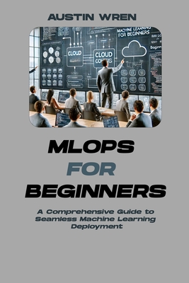 MLOps for Beginners: A Comprehensive Guide to Seamless Machine Learning Deployment - Wren, Austin