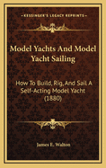 Model Yachts and Model Yacht Sailing: How to Build, Rig, and Sail a Self-Acting Model Yacht