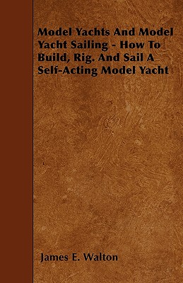 Model Yachts And Model Yacht Sailing - How To Build, Rig. And Sail A Self-Acting Model Yacht - Walton, James E, Dr., PhD