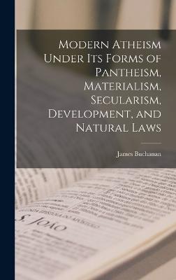Modern Atheism Under its Forms of Pantheism, Materialism, Secularism, Development, and Natural Laws - Buchanan, James