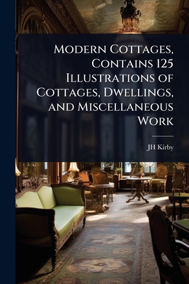 Modern Cottages, Contains 125 Illustrations of Cottages, Dwellings, and Miscellaneous Work - Kirby, Jh