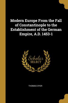 Modern Europe From the Fall of Constantinople to the Establishment of the German Empire, A.D. 1453-1 - Dyer, Thomas