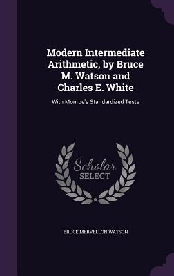 Modern Intermediate Arithmetic, by Bruce M. Watson and Charles E. White: With Monroe's Standardized Tests - Watson, Bruce Mervellon