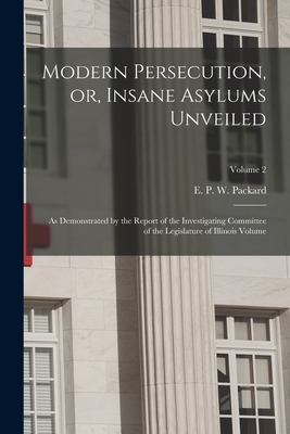 Modern Persecution, or, Insane Asylums Unveiled: As Demonstrated by the Report of the Investigating Committee of the Legislature of Illinois Volume; Volume 2 - Packard, E P W (Elizabeth Parsons (Creator)