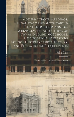 Modern School Buildings, Elementary and Secondary. A Treatise on the Planning, Arrangement, and Fitting of day and Boarding Schools, Having Special Regard to School Discipline, Organisation, and Educational Requirements; With Special Chapters on the Treat - Clay, Felix