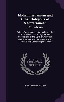 Mohammedanism and Other Religions of Mediterranean Countries: Being a Popular Account of Mahomet the Koran, Modern Islam, Together With Descriptions of the Egyptian, Assyrian, Phoenician, and Also the Greek, Roman, Teutonic, and Celtic Religions; With - Bettany, George Thomas