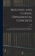 Molding and Curing Ornamental Concrete; a Practical Treatise Covering the Various Methods of Preparing the Molds and Filling With the Concrete Mixture