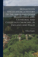 Monasticon Anglicanum...a History Of The Abbies And Other Monasteries...and Cathedral And Collegiate Churches...in England And Wales