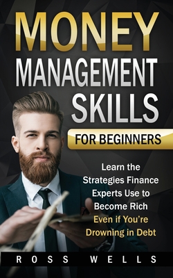 Money Management Skills for Beginners: Learn the Strategies Finance Experts Use to Become Rich - Even if You're Drowning in Debt - Wells, Ross