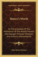 Money's Worth: Or the Arithmetic of the Mechanism of the World's Present Interchanges of Seven Monetary and Currency Intermediaries