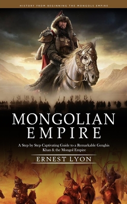 Mongolian Empire: History from Beginning the Mongols Empire (A Step by Step Captivating Guide to a Remarkable Genghis Khan & the Mongol Empire) - Lyon, Ernest