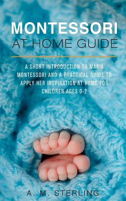 Montessori at Home Guide: A Short Introduction to Maria Montessori and a Practical Guide to Apply her Inspiration at Home for Children Ages 0-2 - Sterling, A M