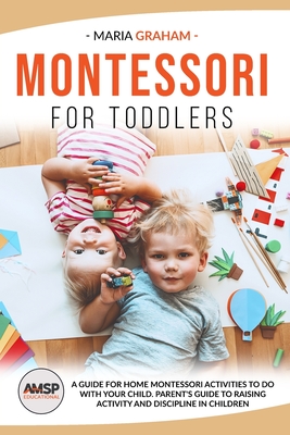 Montessori for Toddlers: A Guide for Home Montessori Activities to Do with Your Child. Parent's Guide to Raising Activity and Discipline in Children - Graham, Maria