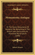 Monumenta Antiqua: Or the Stone Monuments of Antiquity Yet Remaining in the British Isles, Particularly as Illustrated by Scripture. Also, a Dissertation on Stonehenge, with a Compendious Account of the Druids. to Which Are Added Conjectures on the Origin