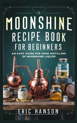 Moonshine Recipe Book for Beginners: An Easy Guide for Home Distilling of Moonshine Liquor - Hanson, Eric