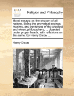 Moral Essays: Or, the Wisdom of All Nations. Being the Proverbial Sayings, Maxims, and Sentences of the Greatest and Wisest Philosophers, ... Digested Under Proper Heads, with Reflexions on the Same. by Henry Dixon,