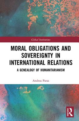 Moral Obligations and Sovereignty in International Relations: A Genealogy of Humanitarianism - Paras, Andrea