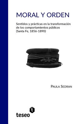 Moral y orden: Sentidos y prcticas en la transformacin de los comportamientos pblicos (Santa Fe, 1856-1890) - Sedran, Paula