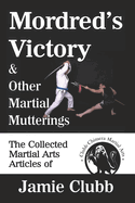 Mordred's Victory & Other Martial Mutterings: The Collected Martial Arts Articles of Jamie Clubb