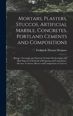 Mortars, Plasters, Stuccos, Artificial Marble, Concretes, Portland Cements and Compositions: Being a Thorough and Practical Treatise On the Latest and Most Improved Methods of Preparing and Using Limes, Mortars, Cements, Mastics and Compositons in Constru - Hodgson, Frederick Thomas