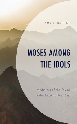 Moses among the Idols: Mediators of the Divine in the Ancient Near East - Balogh, Amy L